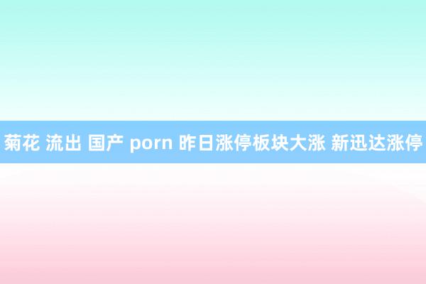 菊花 流出 国产 porn 昨日涨停板块大涨 新迅达涨停