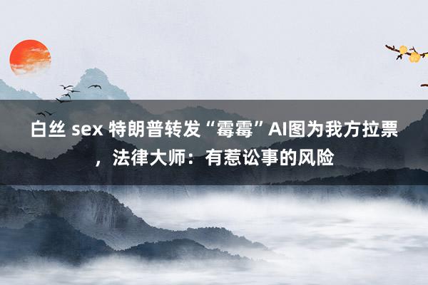 白丝 sex 特朗普转发“霉霉”AI图为我方拉票，法律大师：有惹讼事的风险