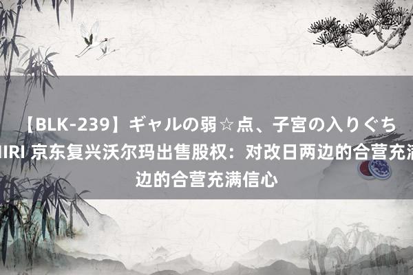 【BLK-239】ギャルの弱☆点、子宮の入りぐちぃ EMIRI 京东复兴沃尔玛出售股权：对改日两边的合营充满信心