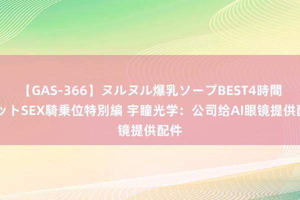 【GAS-366】ヌルヌル爆乳ソープBEST4時間 マットSEX騎乗位特別編 宇瞳光学：公司给AI眼镜提供配件