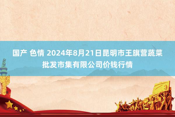 国产 色情 2024年8月21日昆明市王旗营蔬菜批发市集有限公司价钱行情