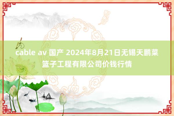 cable av 国产 2024年8月21日无锡天鹏菜篮子工程有限公司价钱行情