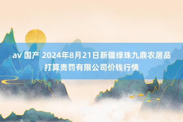 av 国产 2024年8月21日新疆绿珠九鼎农居品打算责罚有限公司价钱行情