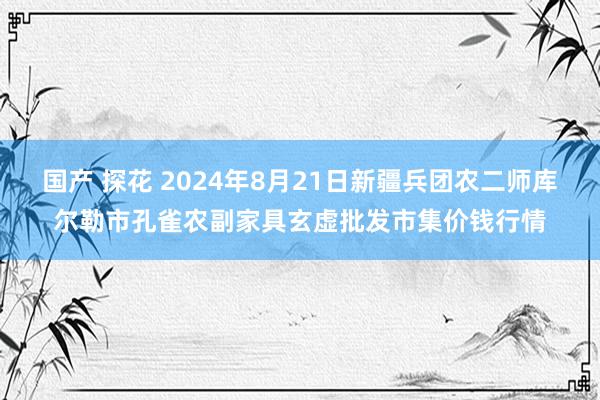 国产 探花 2024年8月21日新疆兵团农二师库尔勒市孔雀农副家具玄虚批发市集价钱行情