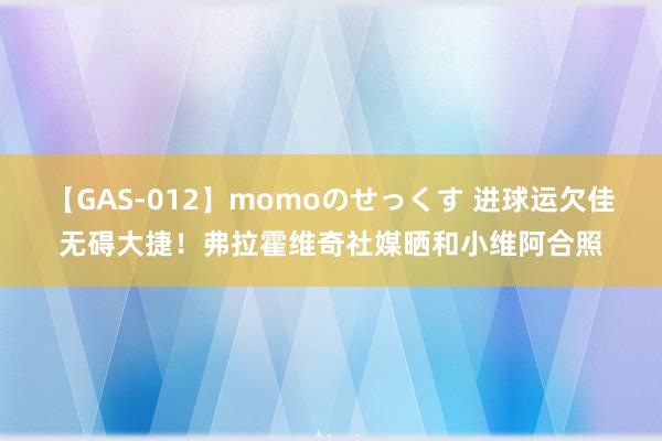 【GAS-012】momoのせっくす 进球运欠佳无碍大捷！弗拉霍维奇社媒晒和小维阿合照