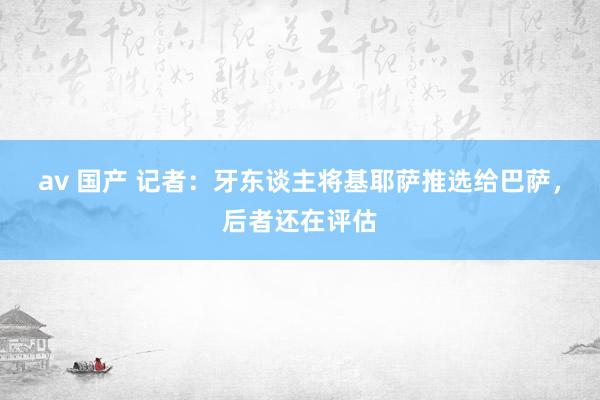 av 国产 记者：牙东谈主将基耶萨推选给巴萨，后者还在评估