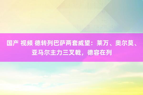 国产 视频 德转列巴萨两套威望：莱万、奥尔莫、亚马尔主力三叉戟，德容在列