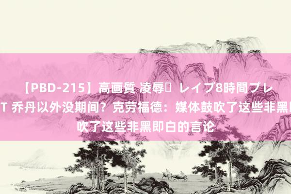 【PBD-215】高画質 凌辱・レイプ8時間プレミアムBEST 乔丹以外没期间？克劳福德：媒体鼓吹了这些非黑即白的言论