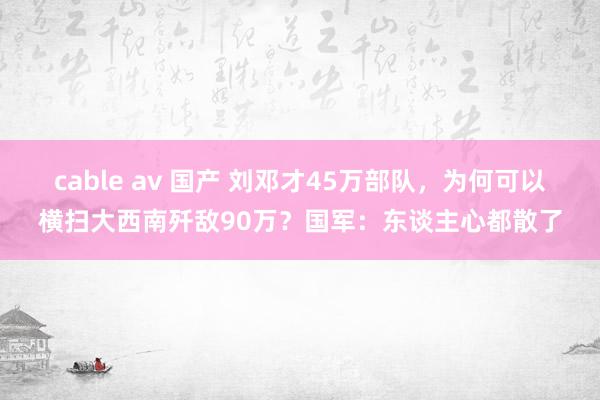 cable av 国产 刘邓才45万部队，为何可以横扫大西南歼敌90万？国军：东谈主心都散了