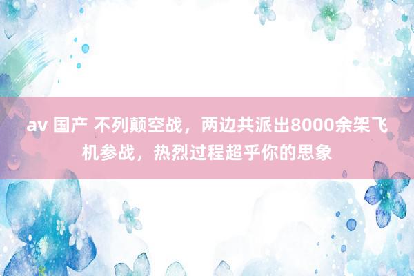 av 国产 不列颠空战，两边共派出8000余架飞机参战，热烈过程超乎你的思象