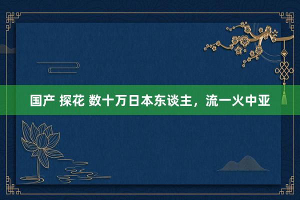 国产 探花 数十万日本东谈主，流一火中亚