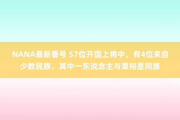 NANA最新番号 57位开国上将中，有4位来自少数民族，其中一东说念主与粟裕是同族