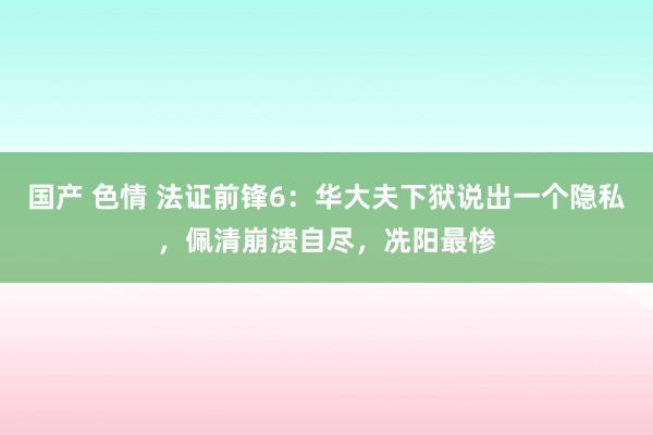 国产 色情 法证前锋6：华大夫下狱说出一个隐私，佩清崩溃自尽，冼阳最惨