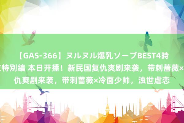 【GAS-366】ヌルヌル爆乳ソープBEST4時間 マットSEX騎乗位特別編 本日开播！新民国复仇爽剧来袭，带刺蔷薇×冷面少帅，浊世虐恋