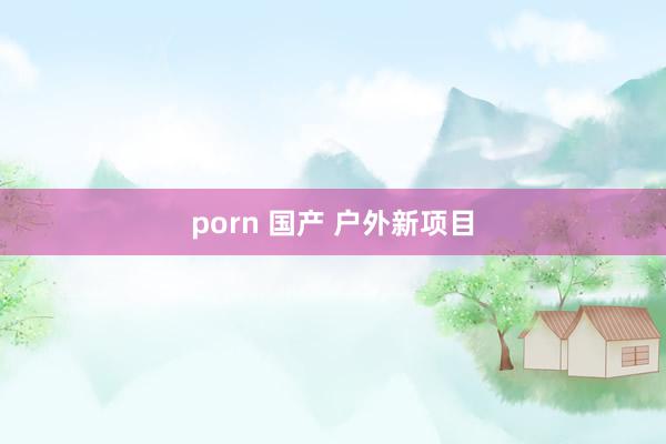 porn 国产 户外新项目