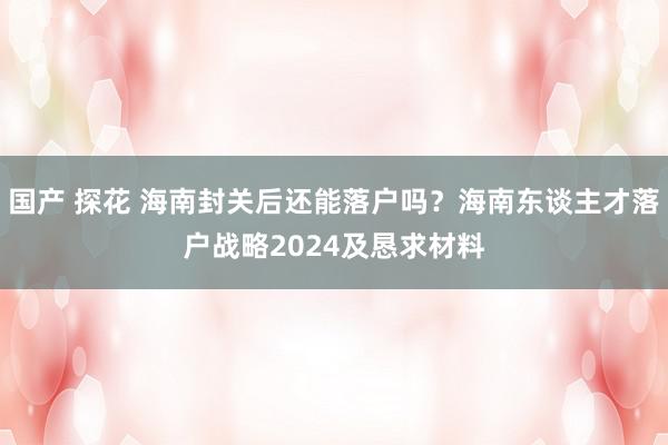 国产 探花 海南封关后还能落户吗？海南东谈主才落户战略2024及恳求材料