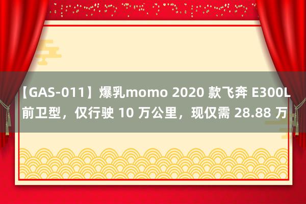 【GAS-011】爆乳momo 2020 款飞奔 E300L 前卫型，仅行驶 10 万公里，现仅需 28.88 万