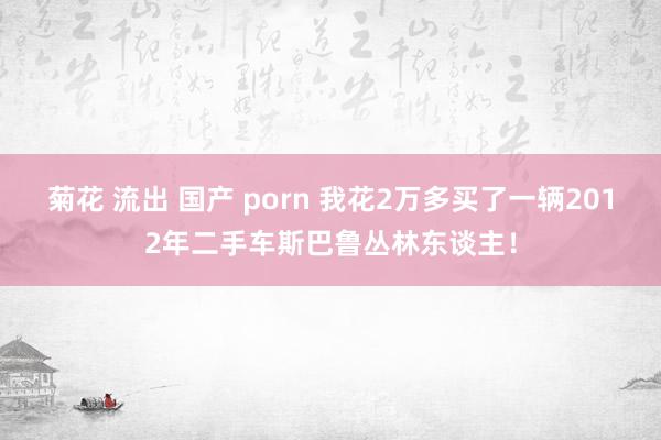 菊花 流出 国产 porn 我花2万多买了一辆2012年二手车斯巴鲁丛林东谈主！