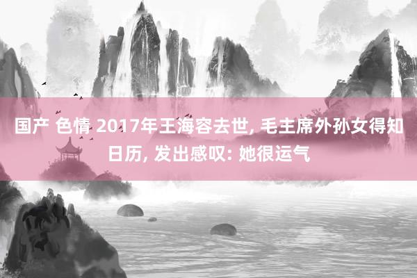 国产 色情 2017年王海容去世, 毛主席外孙女得知日历, 发出感叹: 她很运气