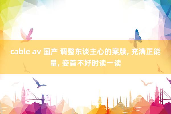 cable av 国产 调整东谈主心的案牍, 充满正能量, 姿首不好时读一读