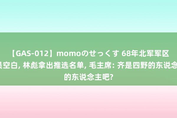 【GAS-012】momoのせっくす 68年北军军区司令员空白, 林彪拿出推选名单, 毛主席: 齐是四野的东说念主吧?