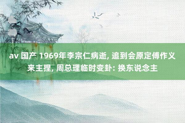 av 国产 1969年李宗仁病逝, 追到会原定傅作义来主捏, 周总理临时变卦: 换东说念主