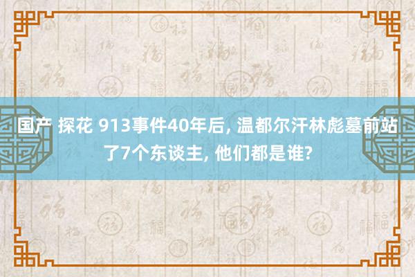 国产 探花 913事件40年后, 温都尔汗林彪墓前站了7个东谈主, 他们都是谁?