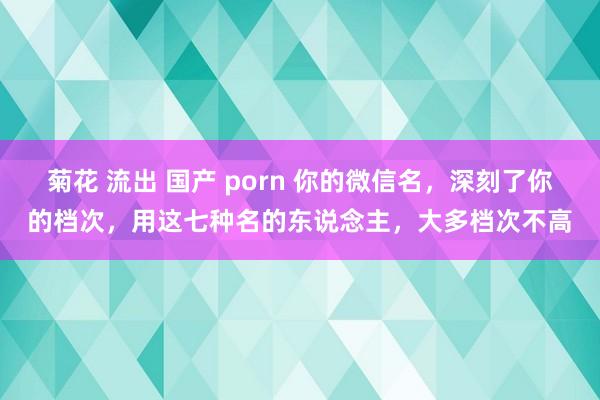 菊花 流出 国产 porn 你的微信名，深刻了你的档次，用这七种名的东说念主，大多档次不高