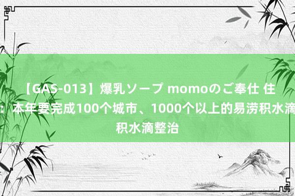 【GAS-013】爆乳ソープ momoのご奉仕 住建部：本年要完成100个城市、1000个以上的易涝积水滴整治