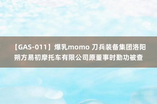 【GAS-011】爆乳momo 刀兵装备集团洛阳朔方易初摩托车有限公司原董事时勤功被查