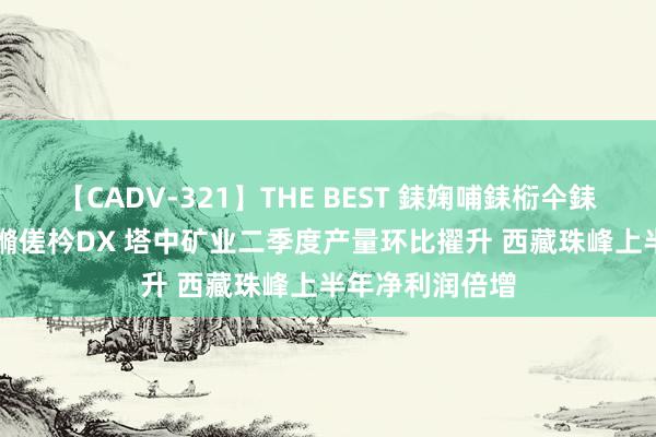 【CADV-321】THE BEST 銇婅哺銇椼仐銇俱仚銆?50浜?鏅傞枔DX 塔中矿业二季度产量环比擢升 西藏珠峰上半年净利润倍增