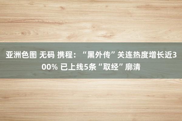 亚洲色图 无码 携程：“黑外传”关连热度增长近300% 已上线5条“取经”廓清