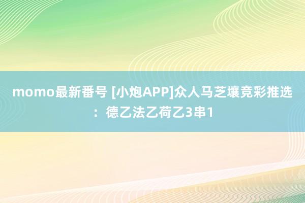 momo最新番号 [小炮APP]众人马芝壤竞彩推选：德乙法乙荷乙3串1