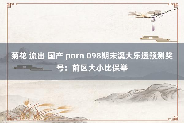 菊花 流出 国产 porn 098期宋溪大乐透预测奖号：前区大小比保举