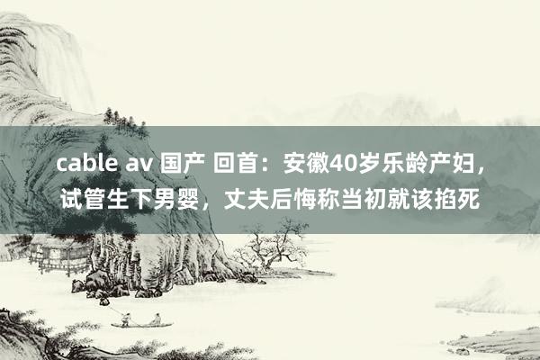 cable av 国产 回首：安徽40岁乐龄产妇，试管生下男婴，丈夫后悔称当初就该掐死