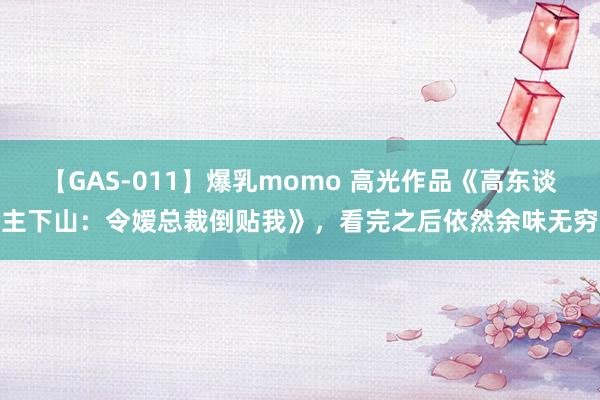 【GAS-011】爆乳momo 高光作品《高东谈主下山：令嫒总裁倒贴我》，看完之后依然余味无穷