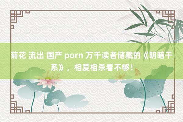 菊花 流出 国产 porn 万千读者储藏的《明暗干系》，相爱相杀看不够！