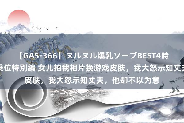 【GAS-366】ヌルヌル爆乳ソープBEST4時間 マットSEX騎乗位特別編 女儿拍我相片换游戏皮肤，我大怒示知丈夫，他却不以为意