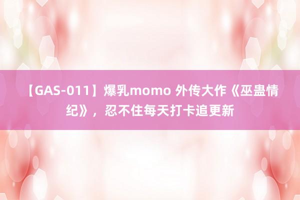 【GAS-011】爆乳momo 外传大作《巫蛊情纪》，忍不住每天打卡追更新