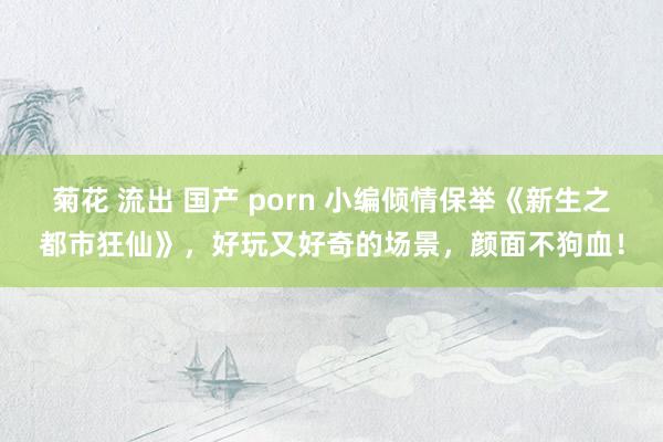 菊花 流出 国产 porn 小编倾情保举《新生之都市狂仙》，好玩又好奇的场景，颜面不狗血！