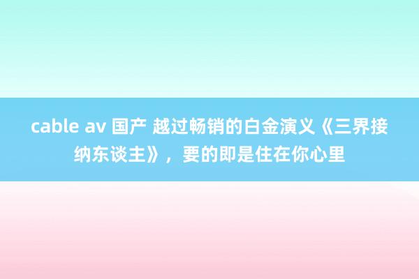 cable av 国产 越过畅销的白金演义《三界接纳东谈主》，要的即是住在你心里