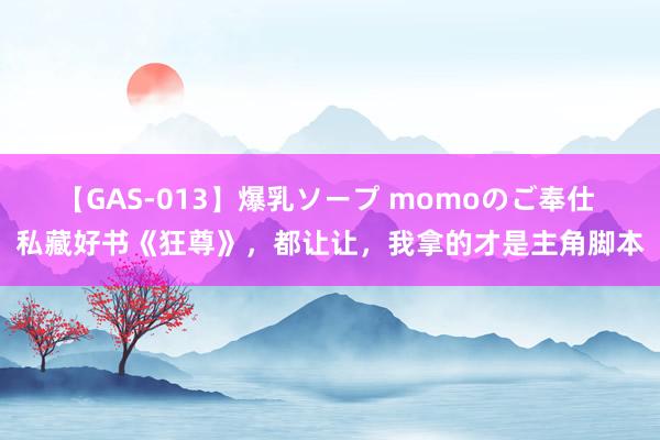 【GAS-013】爆乳ソープ momoのご奉仕 私藏好书《狂尊》，都让让，我拿的才是主角脚本