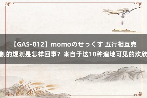 【GAS-012】momoのせっくす 五行相互克制的规划是怎样回事？来自于这10种遍地可见的欢欣