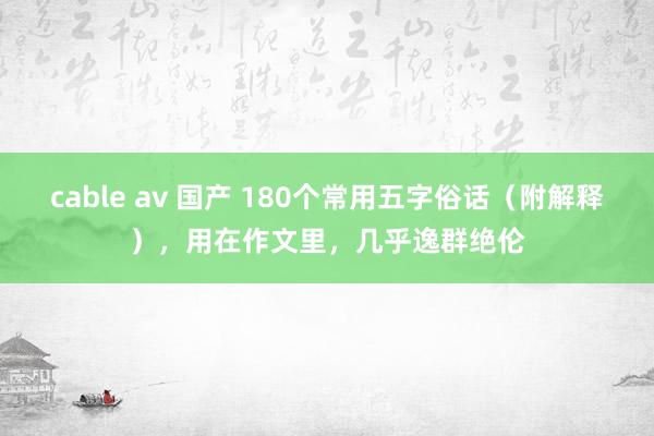 cable av 国产 180个常用五字俗话（附解释），用在作文里，几乎逸群绝伦