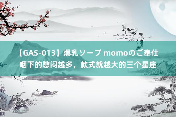 【GAS-013】爆乳ソープ momoのご奉仕 咽下的憋闷越多，款式就越大的三个星座