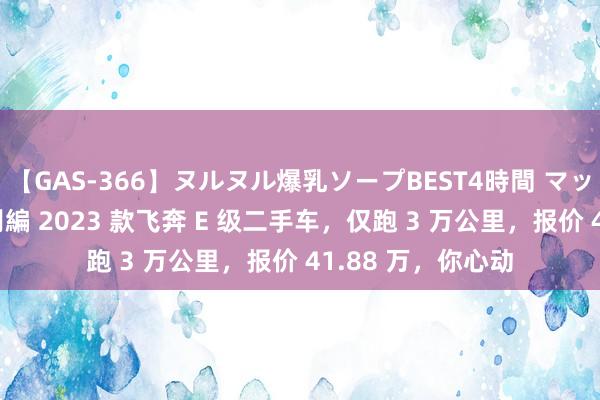 【GAS-366】ヌルヌル爆乳ソープBEST4時間 マットSEX騎乗位特別編 2023 款飞奔 E 级二手车，仅跑 3 万公里，报价 41.88 万，你心动