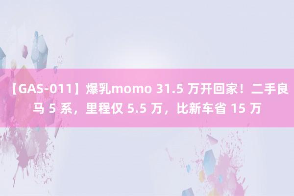 【GAS-011】爆乳momo 31.5 万开回家！二手良马 5 系，里程仅 5.5 万，比新车省 15 万