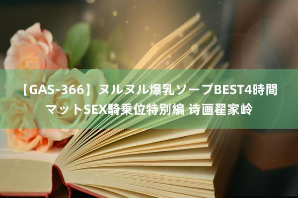 【GAS-366】ヌルヌル爆乳ソープBEST4時間 マットSEX騎乗位特別編 诗画翟家岭