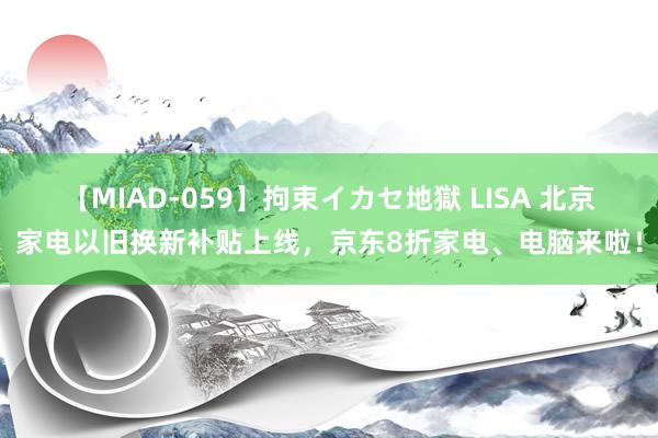 【MIAD-059】拘束イカセ地獄 LISA 北京家电以旧换新补贴上线，京东8折家电、电脑来啦！