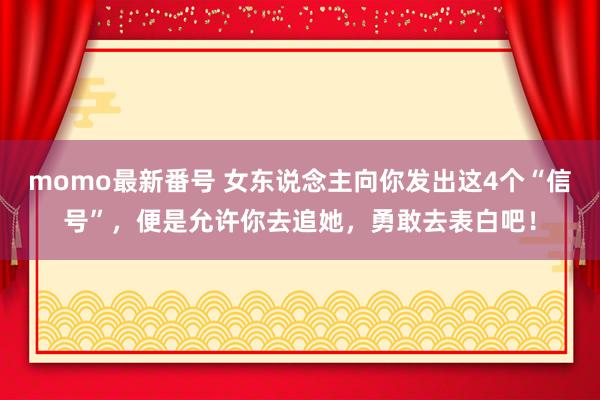 momo最新番号 女东说念主向你发出这4个“信号”，便是允许你去追她，勇敢去表白吧！